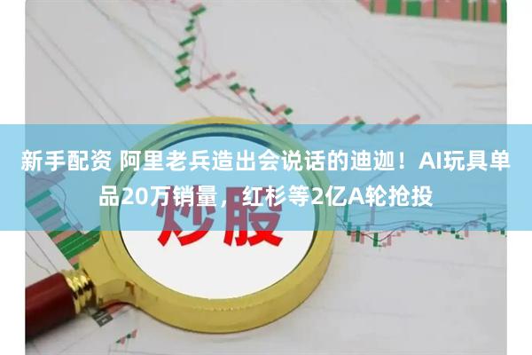 新手配资 阿里老兵造出会说话的迪迦！AI玩具单品20万销量，红杉等2亿A轮抢投