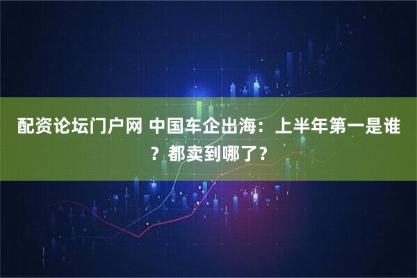 配资论坛门户网 中国车企出海：上半年第一是谁？都卖到哪了？