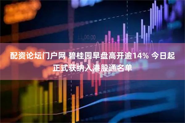 配资论坛门户网 碧桂园早盘高开逾14% 今日起正式获纳入港股通名单