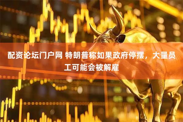 配资论坛门户网 特朗普称如果政府停摆，大量员工可能会被解雇