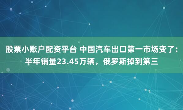股票小账户配资平台 中国汽车出口第一市场变了：半年销量23.45万辆，俄罗斯掉到第三