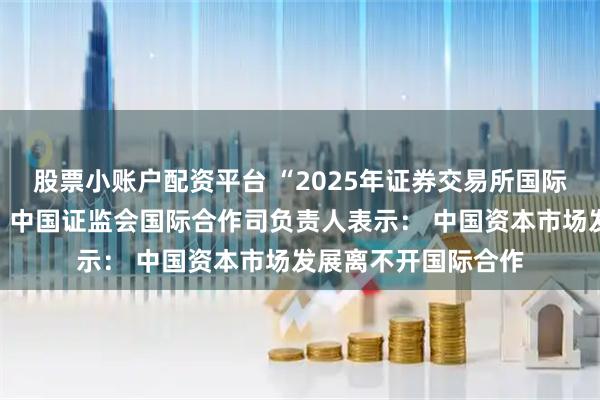 股票小账户配资平台 “2025年证券交易所国际培训班”在沪开班，中国证监会国际合作司负责人表示： 中国资本市场发展离不开国际合作