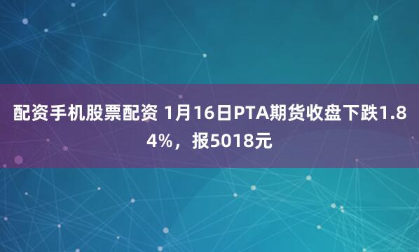 配资手机股票配资 1月16日PTA期货收盘下跌1.84%，报5018元