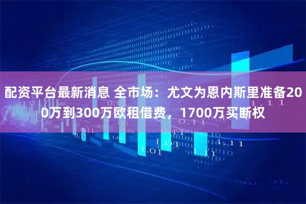 配资平台最新消息 全市场：尤文为恩内斯里准备200万到300万欧租借费，1700万买断权