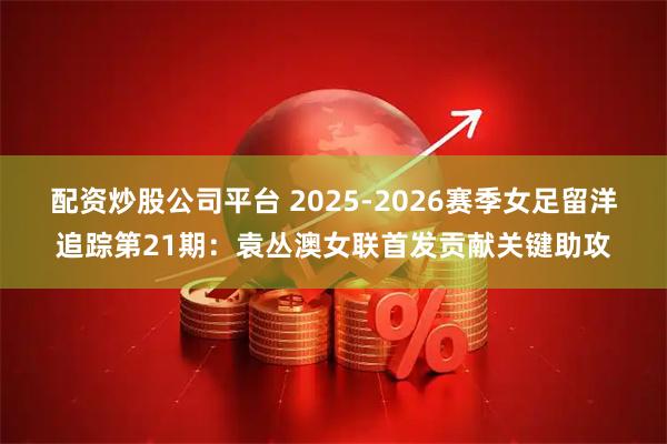 配资炒股公司平台 2025-2026赛季女足留洋追踪第21期：袁丛澳女联首发贡献关键助攻