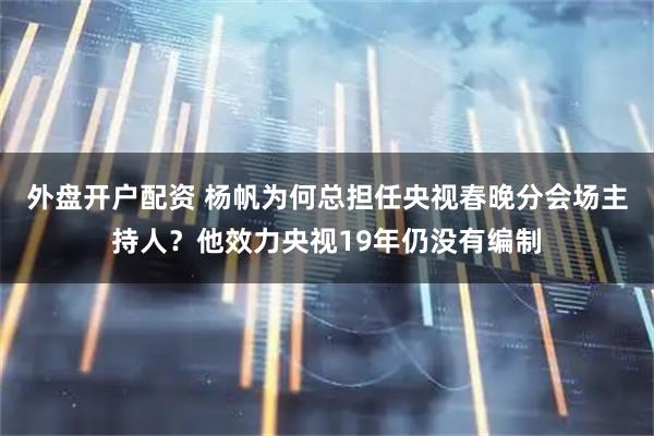 外盘开户配资 杨帆为何总担任央视春晚分会场主持人？他效力央视19年仍没有编制