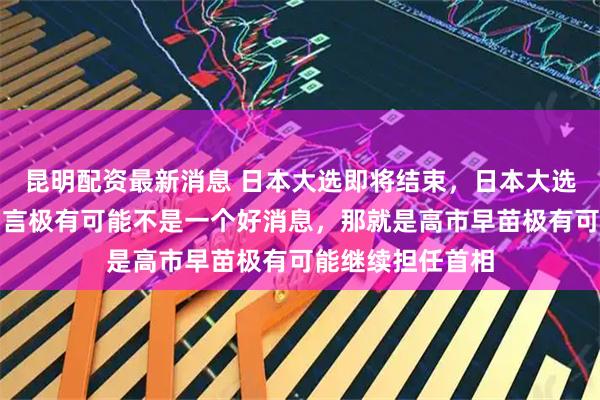 昆明配资最新消息 日本大选即将结束，日本大选的结果对咱们而言极有可能不是一个好消息，那就是高市早苗极有可能继续担任首相