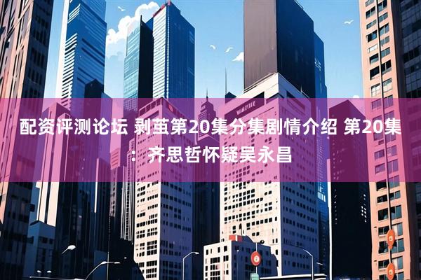 配资评测论坛 剥茧第20集分集剧情介绍 第20集：齐思哲怀疑吴永昌