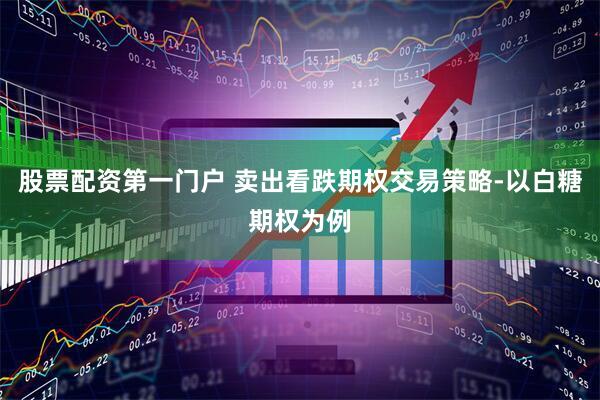 股票配资第一门户 卖出看跌期权交易策略-以白糖期权为例