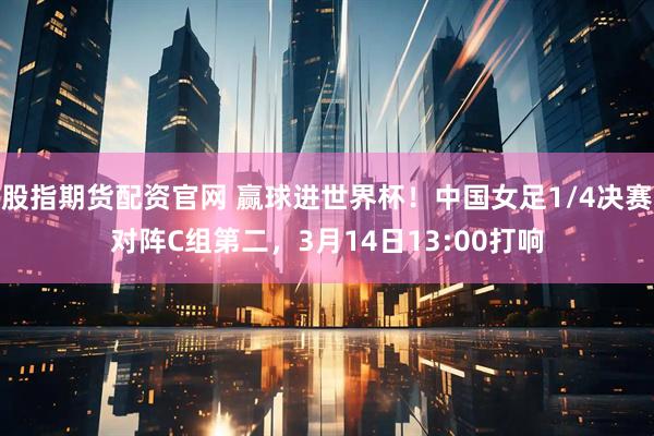 股指期货配资官网 赢球进世界杯！中国女足1/4决赛对阵C组第二，3月14日13:00打响