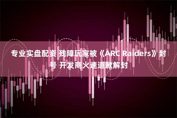 专业实盘配资 残障玩家被《ARC Raiders》封号 开发商火速道歉解封
