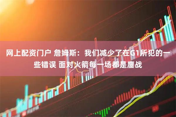 网上配资门户 詹姆斯：我们减少了在G1所犯的一些错误 面对火箭每一场都是鏖战